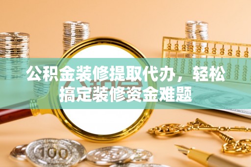新平公积金装修提取代办，轻松搞定装修资金难题