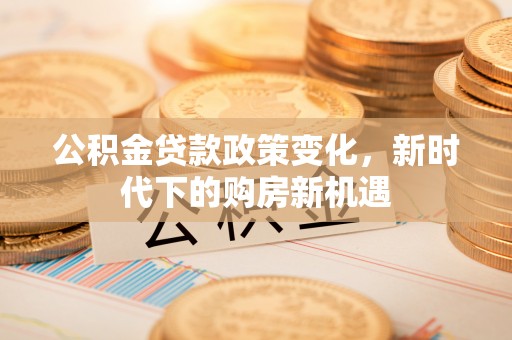 新平公积金贷款政策变化，新时代下的购房新机遇
