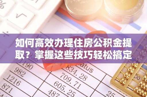 新平如何高效办理住房公积金提取？掌握这些技巧轻松搞定