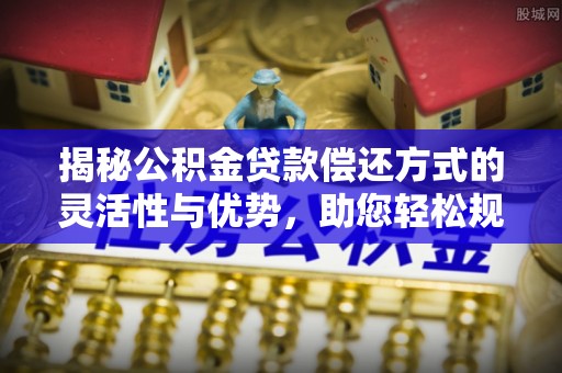 新平揭秘公积金贷款偿还方式的灵活性与优势，助您轻松规划财务未来