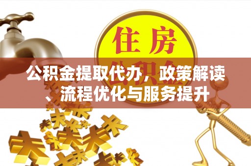 新平公积金提取代办，政策解读、流程优化与服务提升