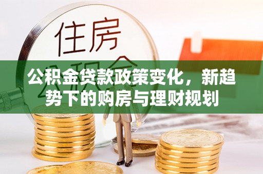 新平公积金贷款政策变化，新趋势下的购房与理财规划