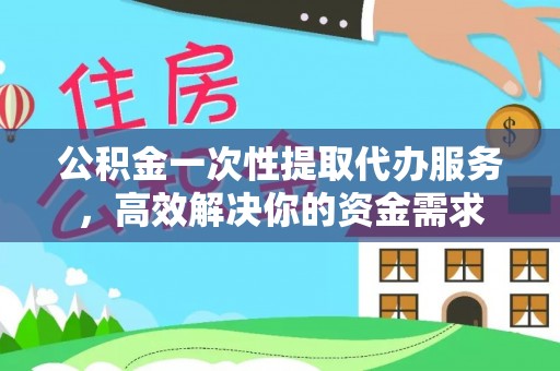 新平公积金一次性提取代办服务，高效解决你的资金需求