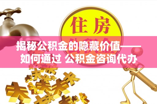 新平揭秘公积金的隐藏价值——如何通过 公积金咨询代办提取 优化财富管理