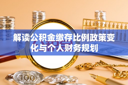 新平解读公积金缴存比例政策变化与个人财务规划