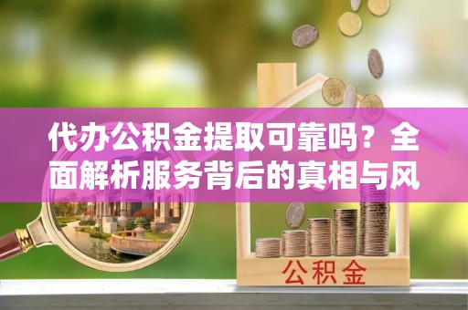 新平代办公积金提取可靠吗？全面解析服务背后的真相与风险