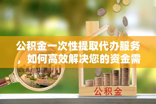 新平公积金一次性提取代办服务，如何高效解决您的资金需求