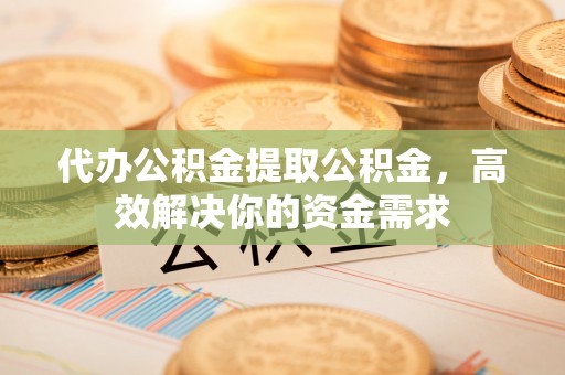 新平代办公积金提取公积金，高效解决你的资金需求
