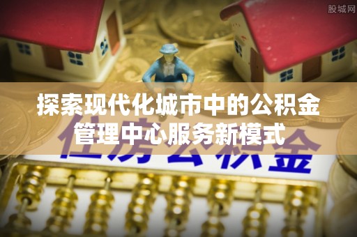 新平探索现代化城市中的公积金管理中心服务新模式
