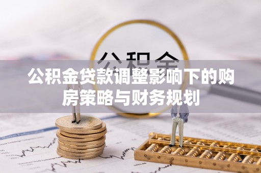 新平公积金贷款调整影响下的购房策略与财务规划