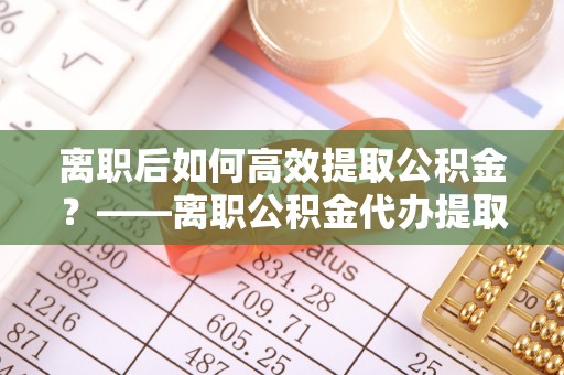 新平离职后如何高效提取公积金？——离职公积金代办提取全流程解析