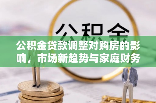 新平公积金贷款调整对购房的影响，市场新趋势与家庭财务规划