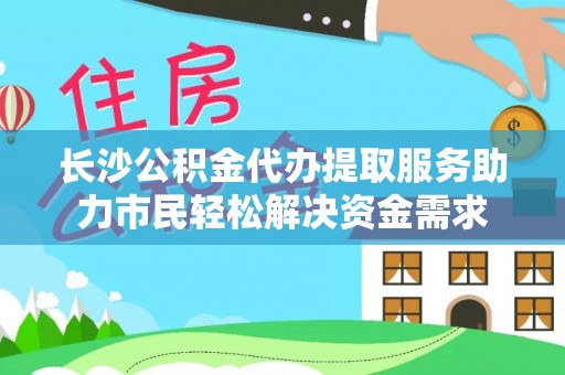 新平长沙公积金代办提取服务助力市民轻松解决资金需求