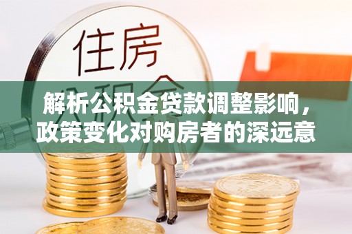 新平解析公积金贷款调整影响，政策变化对购房者的深远意义