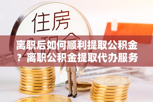 新平离职后如何顺利提取公积金？离职公积金提取代办服务帮你搞定！