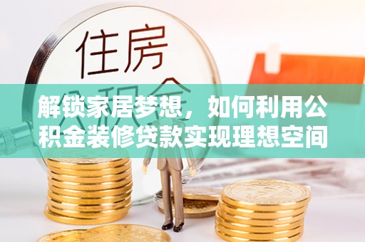 新平解锁家居梦想，如何利用公积金装修贷款实现理想空间