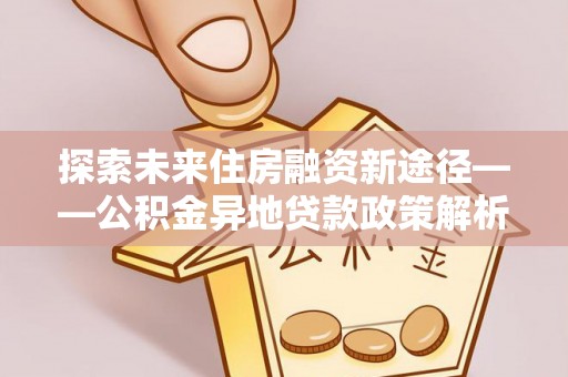 新平探索未来住房融资新途径——公积金异地贷款政策解析与实践