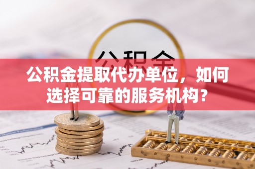 新平公积金提取代办单位，如何选择可靠的服务机构？