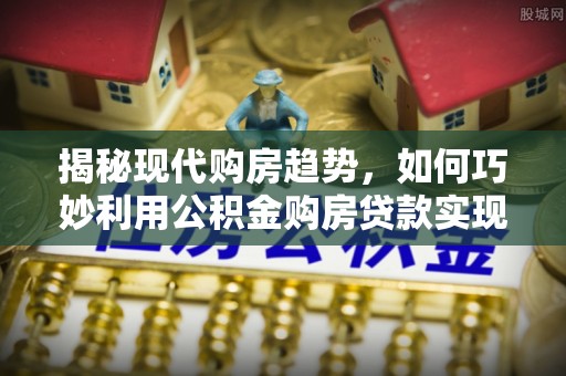 新平揭秘现代购房趋势，如何巧妙利用公积金购房贷款实现置业梦想