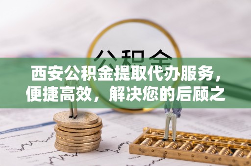 新平西安公积金提取代办服务，便捷高效，解决您的后顾之忧