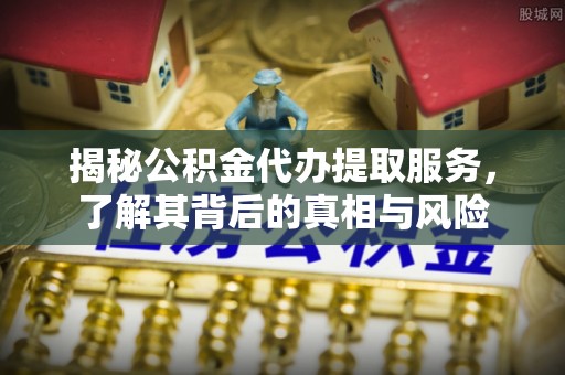 新平揭秘公积金代办提取服务，了解其背后的真相与风险