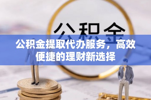 新平公积金提取代办服务，高效便捷的理财新选择