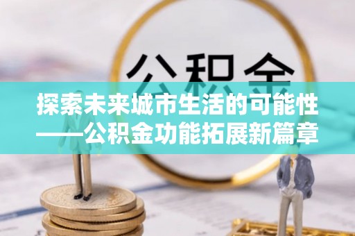新平探索未来城市生活的可能性——公积金功能拓展新篇章