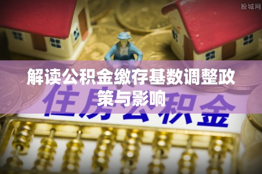 新平解读公积金缴存基数调整政策与影响