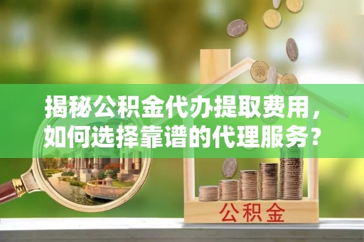新平揭秘公积金代办提取费用，如何选择靠谱的代理服务？