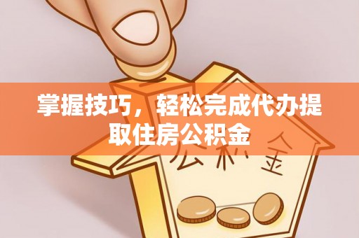 新平掌握技巧，轻松完成代办提取住房公积金