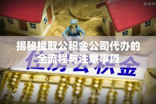新平揭秘提取公积金公司代办的全流程与注意事项