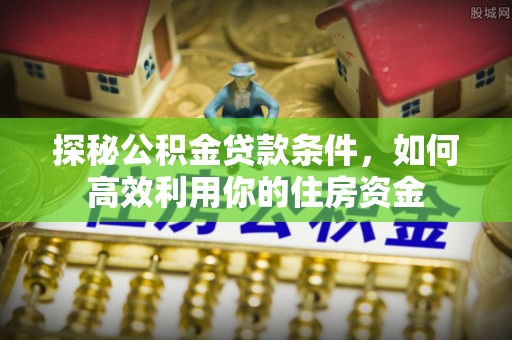 新平探秘公积金贷款条件，如何高效利用你的住房资金