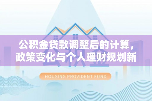 新平公积金贷款调整后的计算，政策变化与个人理财规划新思路