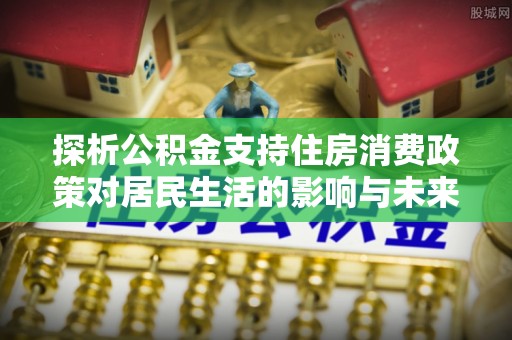 新平探析公积金支持住房消费政策对居民生活的影响与未来展望
