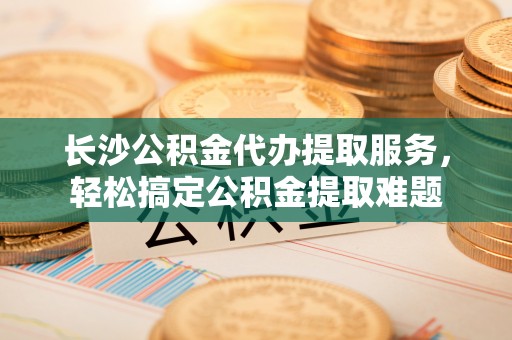 新平长沙公积金代办提取服务，轻松搞定公积金提取难题