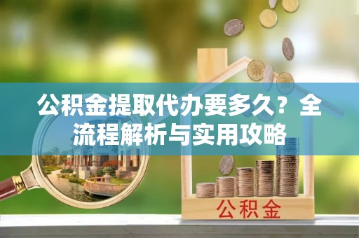 新平公积金提取代办要多久？全流程解析与实用攻略