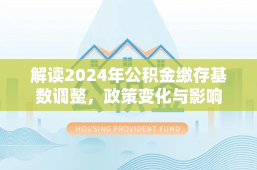 新平解读2024年公积金缴存基数调整，政策变化与影响