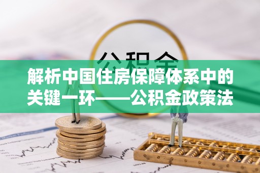 新平解析中国住房保障体系中的关键一环——公积金政策法规的演变与影响