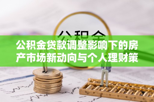 新平公积金贷款调整影响下的房产市场新动向与个人理财策略