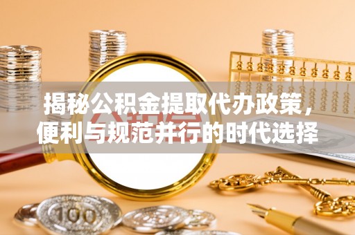 新平揭秘公积金提取代办政策，便利与规范并行的时代选择