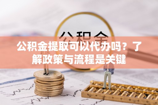 新平公积金提取可以代办吗？了解政策与流程是关键