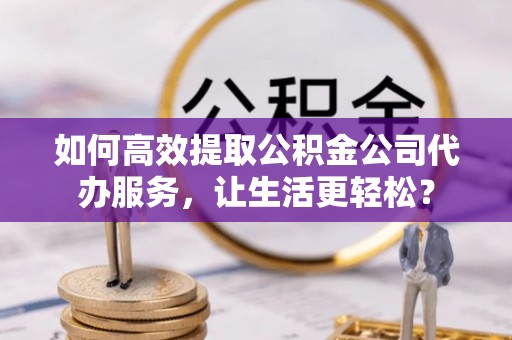 新平如何高效提取公积金公司代办服务，让生活更轻松？