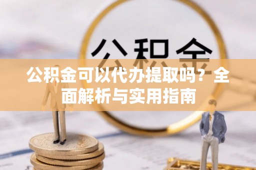 新平公积金可以代办提取吗？全面解析与实用指南