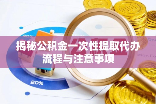 新平揭秘公积金一次性提取代办流程与注意事项