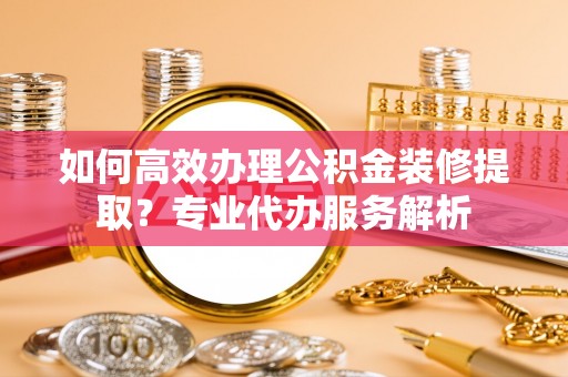 新平如何高效办理公积金装修提取？专业代办服务解析