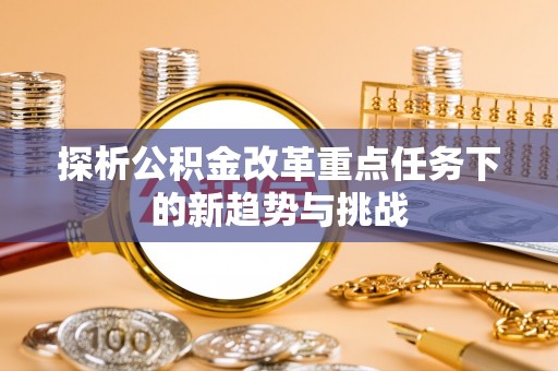 新平探析公积金改革重点任务下的新趋势与挑战