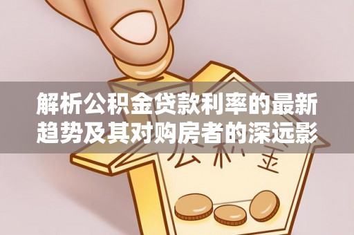 新平解析公积金贷款利率的最新趋势及其对购房者的深远影响