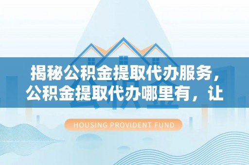 新平揭秘公积金提取代办服务，公积金提取代办哪里有，让你省时省心的解决方案