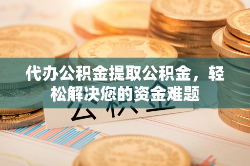 新平代办公积金提取公积金，轻松解决您的资金难题