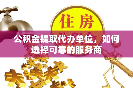 新平公积金提取代办单位，如何选择可靠的服务商